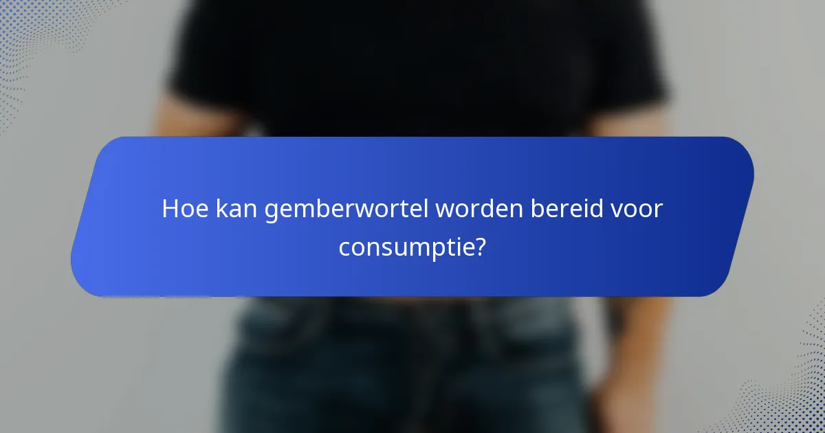 Hoe kan gemberwortel worden bereid voor consumptie?
