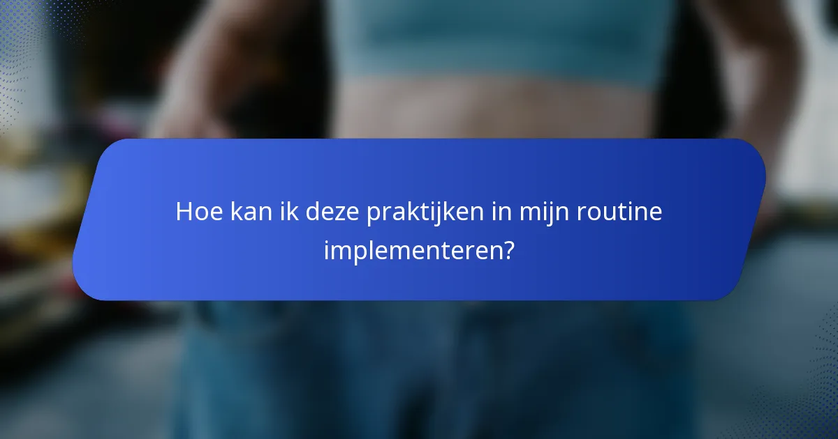 Hoe kan ik deze praktijken in mijn routine implementeren?