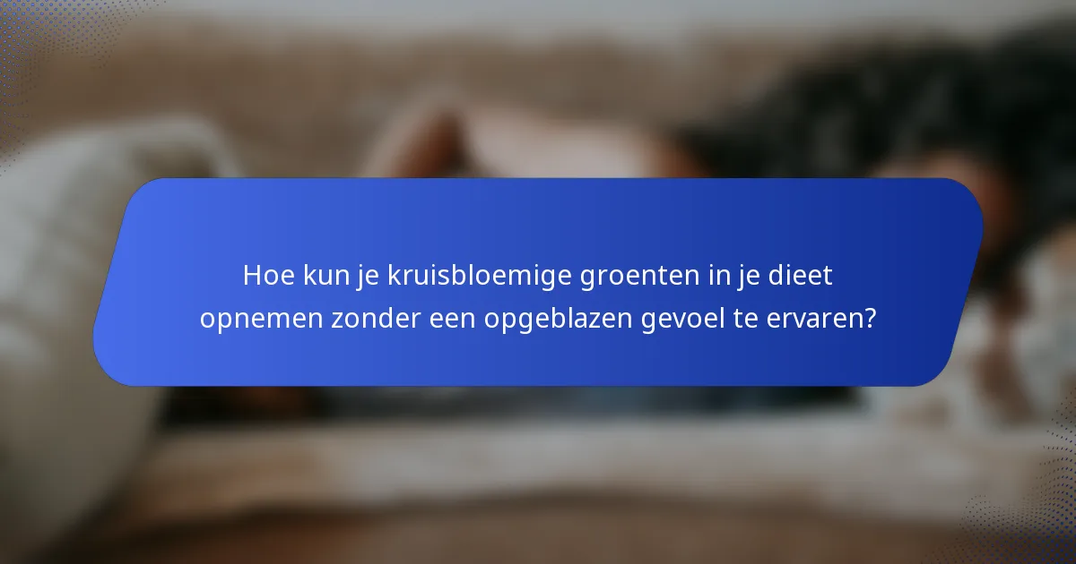 Hoe kun je kruisbloemige groenten in je dieet opnemen zonder een opgeblazen gevoel te ervaren?