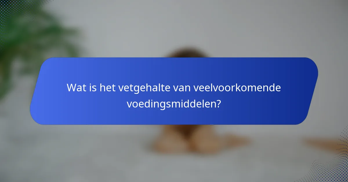 Wat is het vetgehalte van veelvoorkomende voedingsmiddelen?