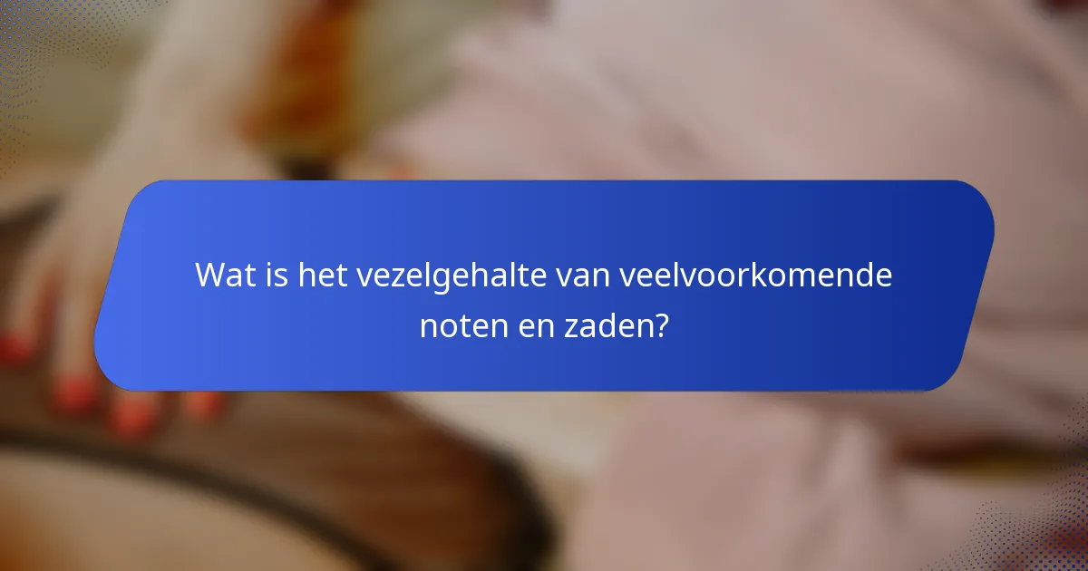 Wat is het vezelgehalte van veelvoorkomende noten en zaden?