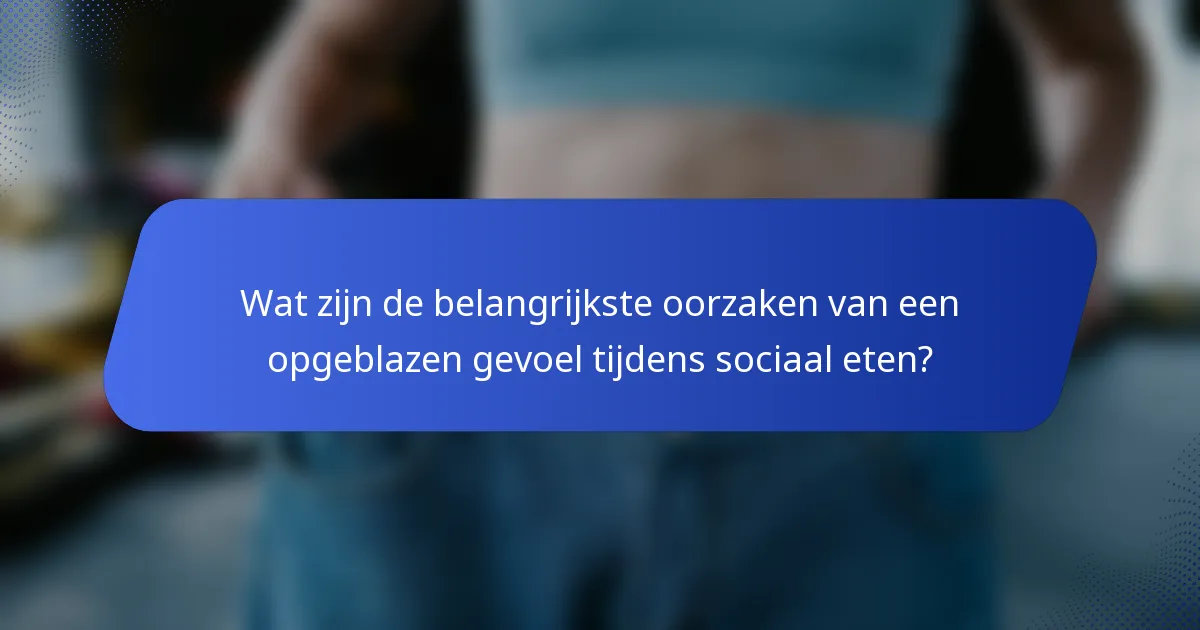 Wat zijn de belangrijkste oorzaken van een opgeblazen gevoel tijdens sociaal eten?