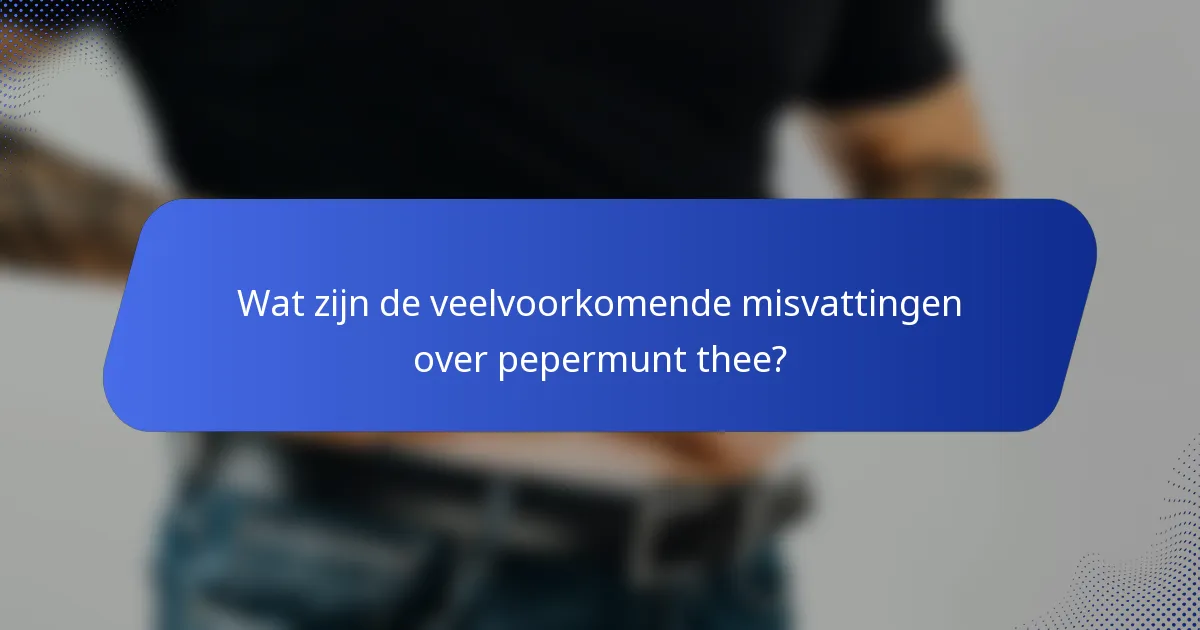 Wat zijn de veelvoorkomende misvattingen over pepermunt thee?