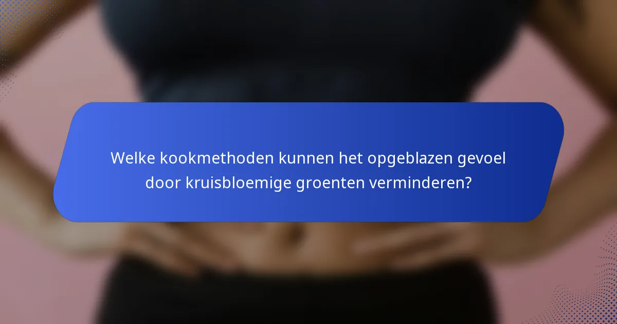 Welke kookmethoden kunnen het opgeblazen gevoel door kruisbloemige groenten verminderen?